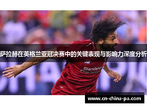 萨拉赫在英格兰亚冠决赛中的关键表现与影响力深度分析