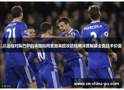 吕迪格对阵巴萨的表现如何重塑英超攻防格局深度解读全面战术价值