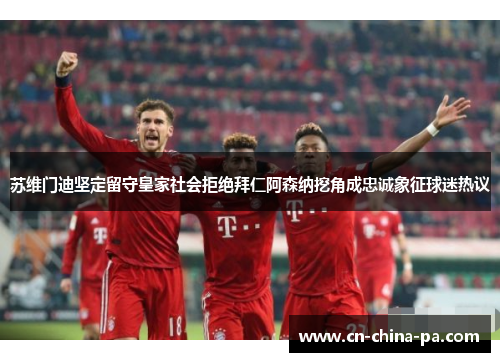 苏维门迪坚定留守皇家社会拒绝拜仁阿森纳挖角成忠诚象征球迷热议